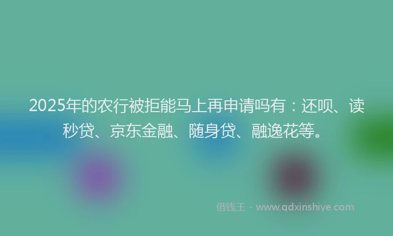 2025年的农行被拒能马上再申请吗有：还呗、读秒贷、京东金融、随身贷、融逸花等。
