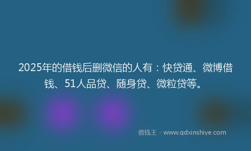 2025年的借钱后删微信的人有：快贷通、微博借钱、51人品贷、随身贷、微粒贷等。