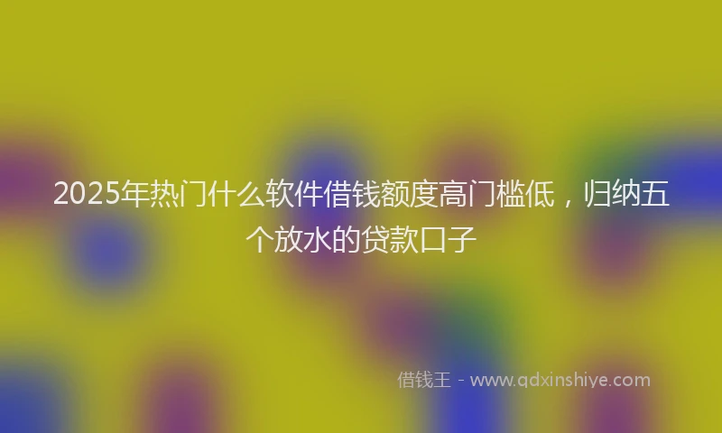 2025年热门什么软件借钱额度高门槛低，归纳五个放水的贷款口子