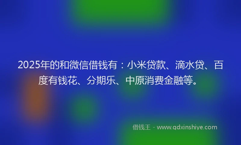 2025年的和微信借钱有：小米贷款、滴水贷、百度有钱花、分期乐、中原消费金融等。