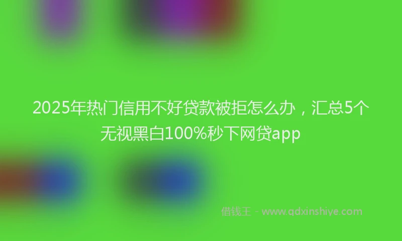 2025年热门信用不好贷款被拒怎么办，汇总5个无视黑白100%秒下网贷app