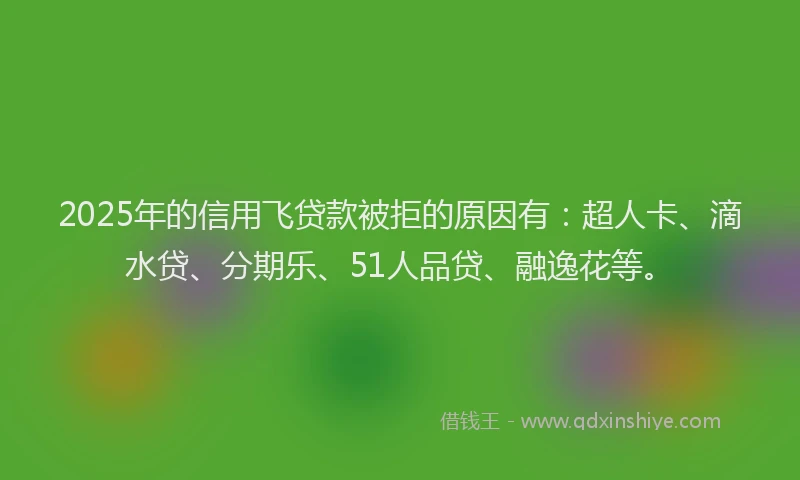 2025年的信用飞贷款被拒的原因有：超人卡、滴水贷、分期乐、51人品贷、融逸花等。