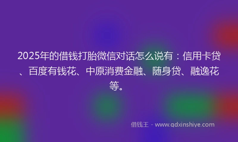 2025年的借钱打胎微信对话怎么说有：信用卡贷、百度有钱花、中原消费金融、随身贷、融逸花等。