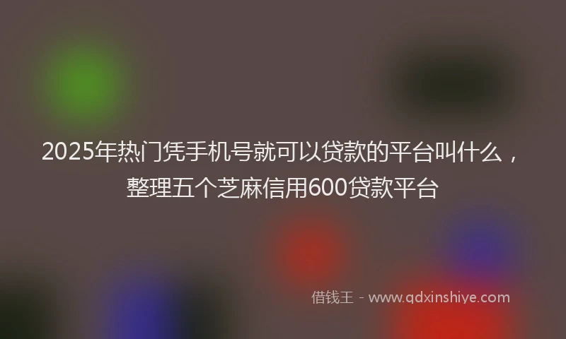 2025年热门凭手机号就可以贷款的平台叫什么，整理五个芝麻信用600贷款平台