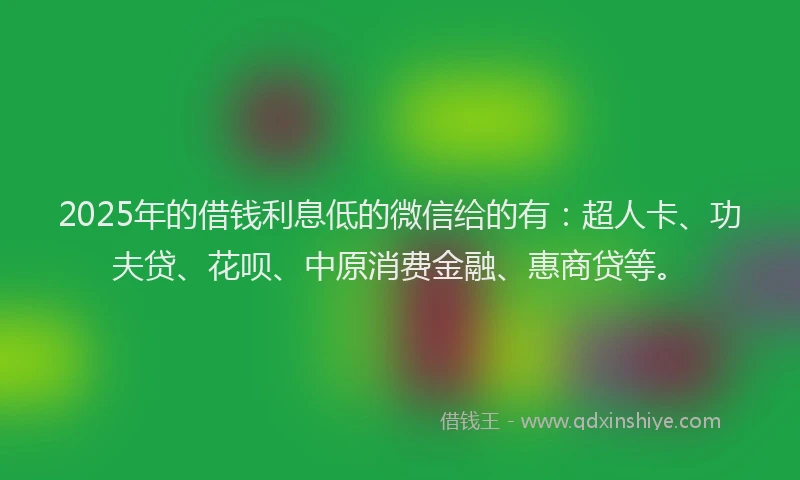 2025年的借钱利息低的微信给的有：超人卡、功夫贷、花呗、中原消费金融、惠商贷等。