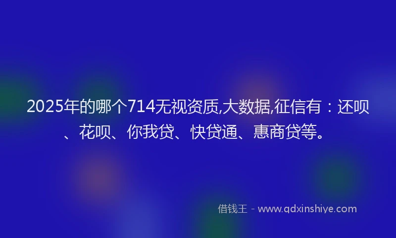 2025年的哪个714无视资质,大数据,征信有：还呗、花呗、你我贷、快贷通、惠商贷等。