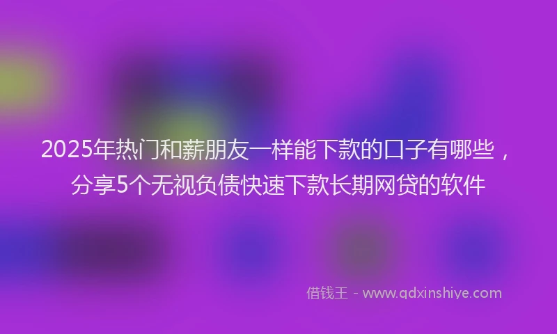 2025年热门和薪朋友一样能下款的口子有哪些，分享5个无视负债快速下款长期网贷的软件