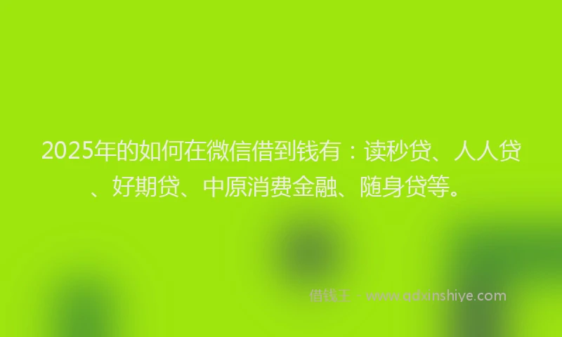 2025年的如何在微信借到钱有：读秒贷、人人贷、好期贷、中原消费金融、随身贷等。