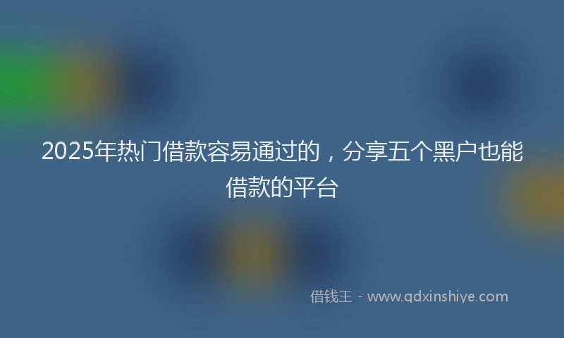 2025年热门借款容易通过的，分享五个黑户也能借款的平台
