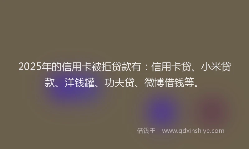 2025年的信用卡被拒贷款有：信用卡贷、小米贷款、洋钱罐、功夫贷、微博借钱等。