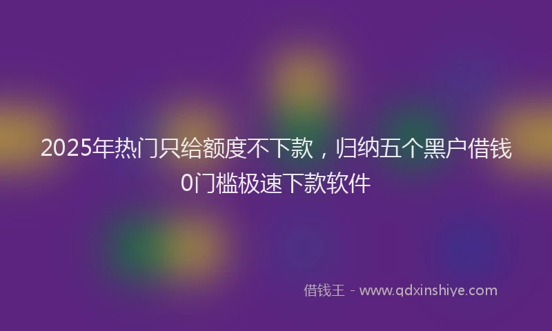 2025年热门只给额度不下款，归纳五个黑户借钱0门槛极速下款软件