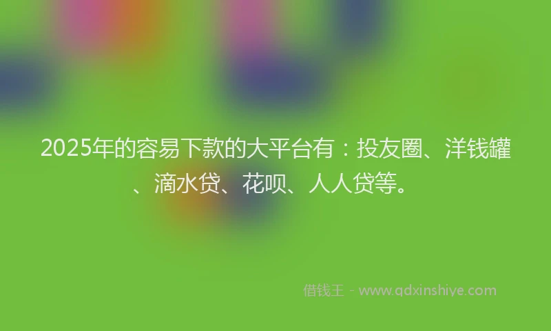 2025年的容易下款的大平台有：投友圈、洋钱罐、滴水贷、花呗、人人贷等。