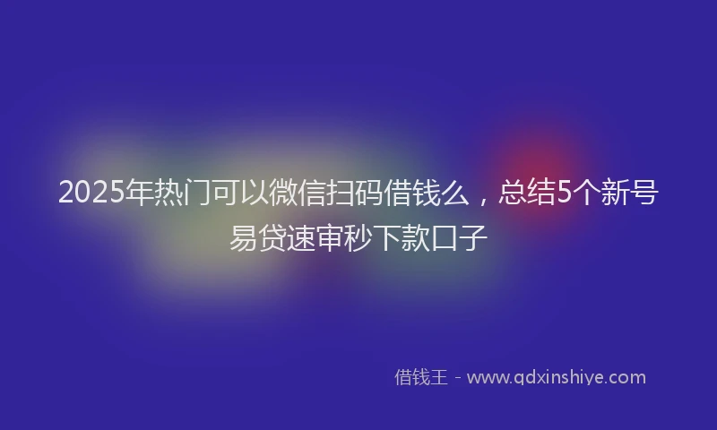 2025年热门可以微信扫码借钱么，总结5个新号易贷速审秒下款口子