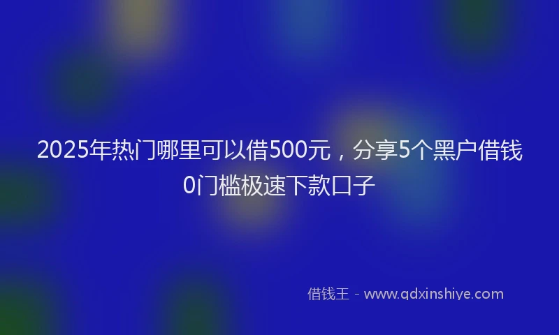 2025年热门哪里可以借500元，分享5个黑户借钱0门槛极速下款口子