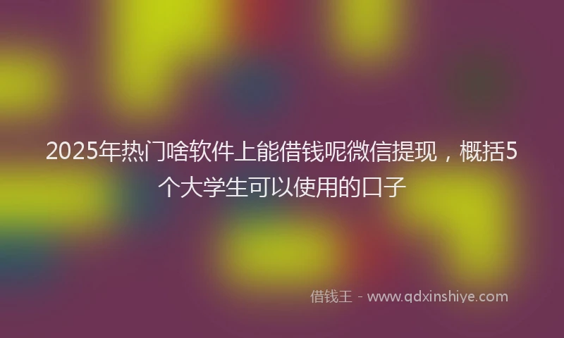 2025年热门啥软件上能借钱呢微信提现，概括5个大学生可以使用的口子