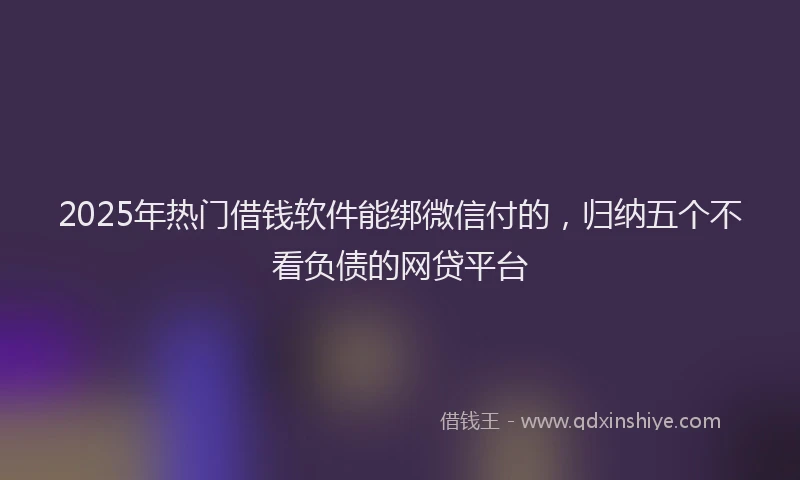 2025年热门借钱软件能绑微信付的，归纳五个不看负债的网贷平台