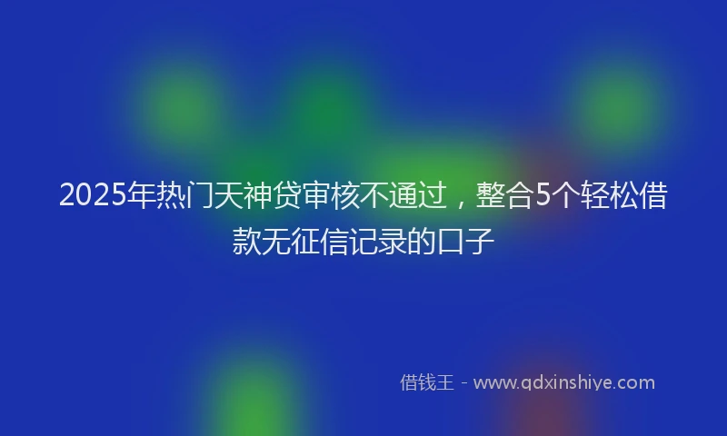 2025年热门天神贷审核不通过，整合5个轻松借款无征信记录的口子