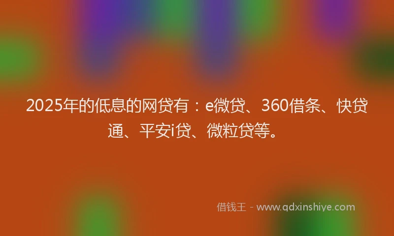 2025年的低息的网贷有：e微贷、360借条、快贷通、平安i贷、微粒贷等。