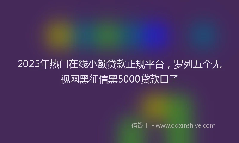 2025年热门在线小额贷款正规平台，罗列五个无视网黑征信黑5000贷款口子