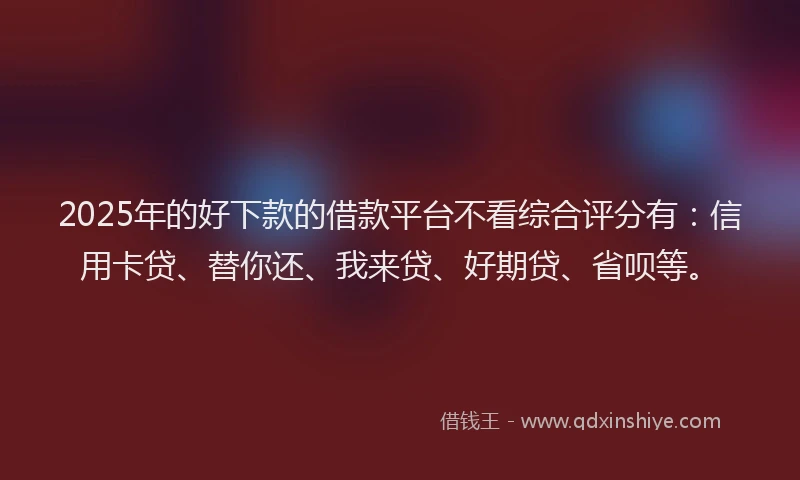 2025年的好下款的借款平台不看综合评分有：信用卡贷、替你还、我来贷、好期贷、省呗等。