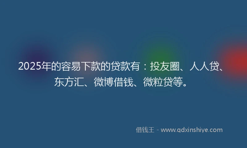 2025年的容易下款的贷款有：投友圈、人人贷、东方汇、微博借钱、微粒贷等。