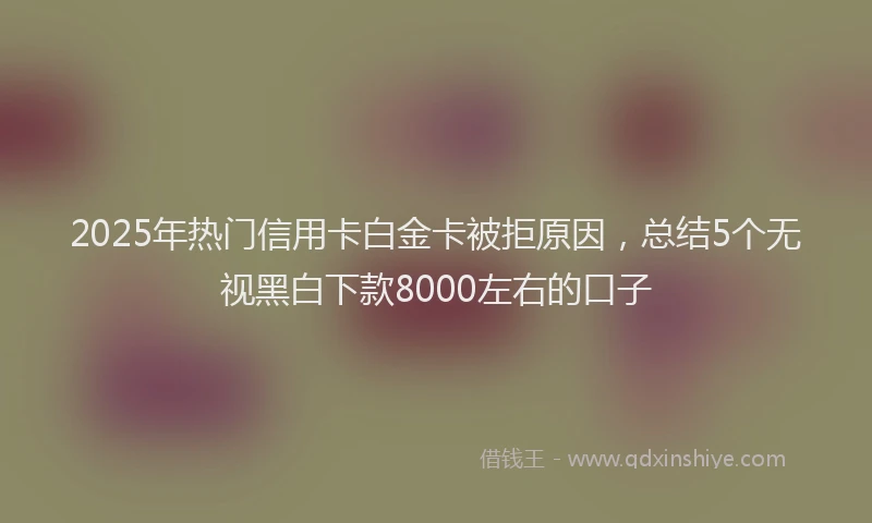 2025年热门信用卡白金卡被拒原因，总结5个无视黑白下款8000左右的口子