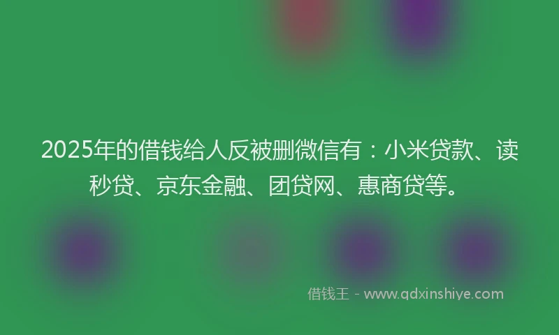 2025年的借钱给人反被删微信有：小米贷款、读秒贷、京东金融、团贷网、惠商贷等。