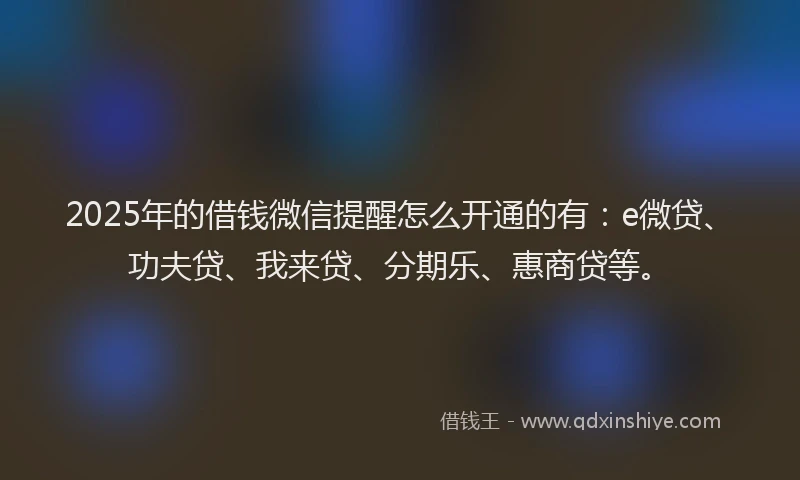 2025年的借钱微信提醒怎么开通的有：e微贷、功夫贷、我来贷、分期乐、惠商贷等。
