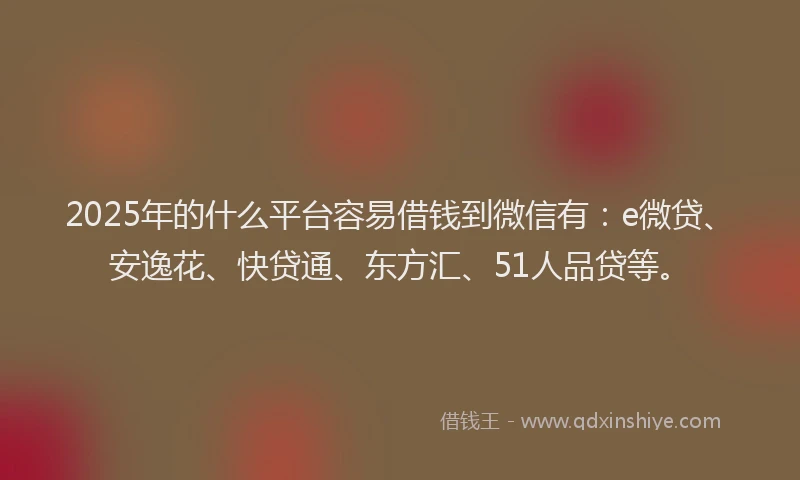 2025年的什么平台容易借钱到微信有：e微贷、安逸花、快贷通、东方汇、51人品贷等。