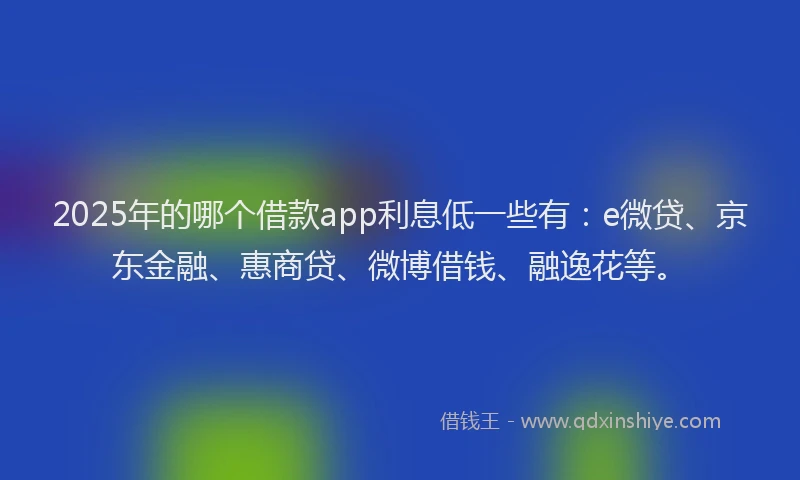 2025年的哪个借款app利息低一些有：e微贷、京东金融、惠商贷、微博借钱、融逸花等。
