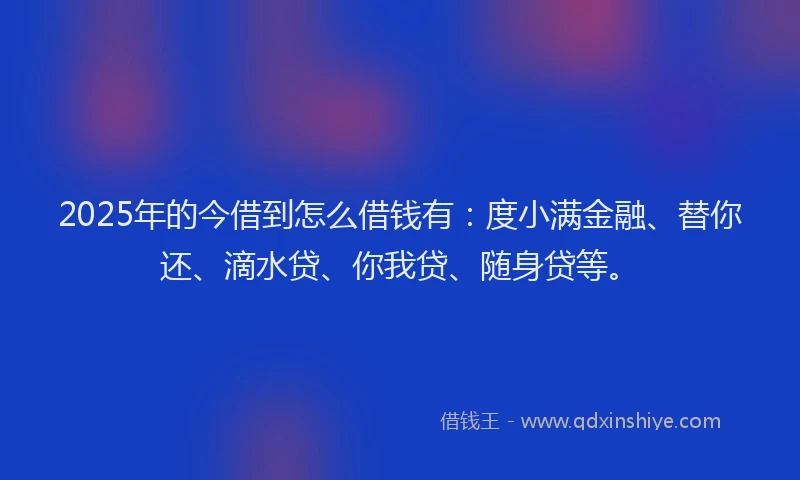2025年的今借到怎么借钱有：度小满金融、替你还、滴水贷、你我贷、随身贷等。