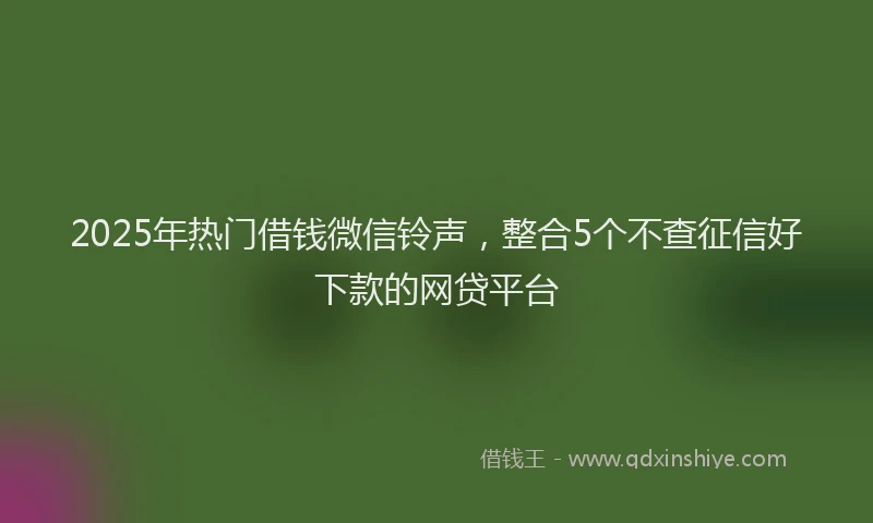 2025年热门借钱微信铃声，整合5个不查征信好下款的网贷平台