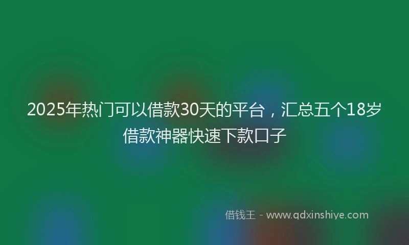 2025年热门可以借款30天的平台，汇总五个18岁借款神器快速下款口子