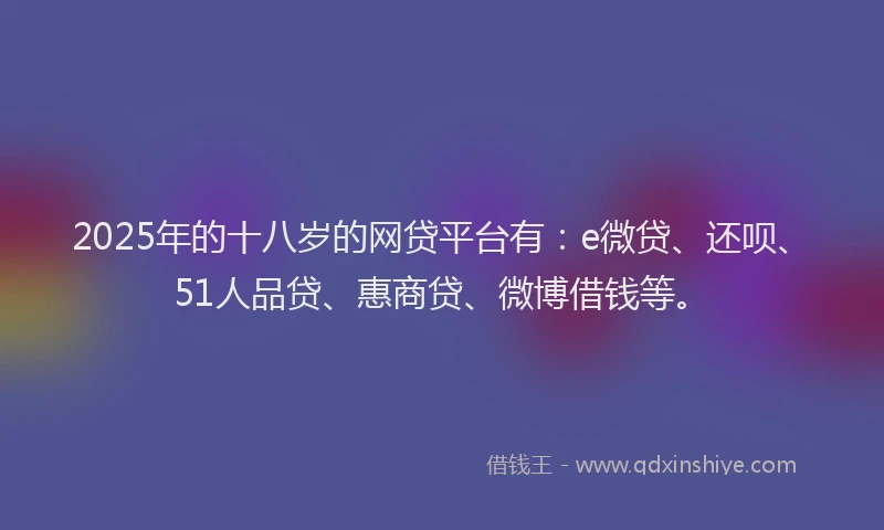 2025年的十八岁的网贷平台有：e微贷、还呗、51人品贷、惠商贷、微博借钱等。
