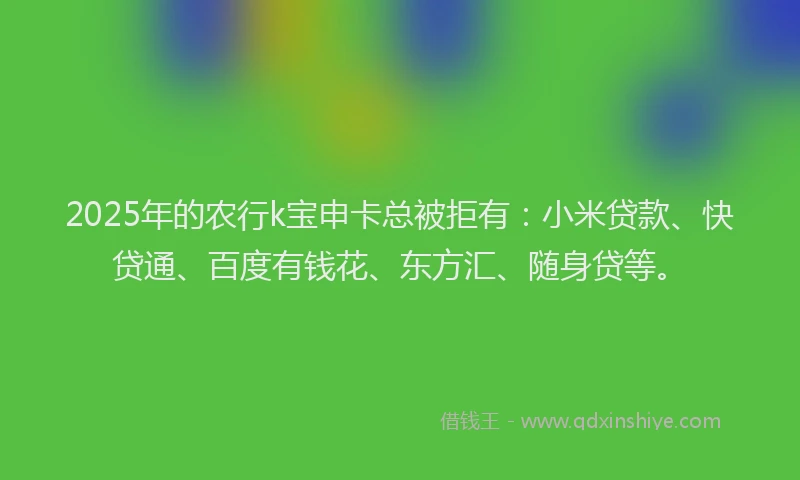 2025年的农行k宝申卡总被拒有：小米贷款、快贷通、百度有钱花、东方汇、随身贷等。