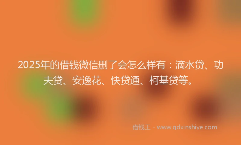 2025年的借钱微信删了会怎么样有：滴水贷、功夫贷、安逸花、快贷通、柯基贷等。