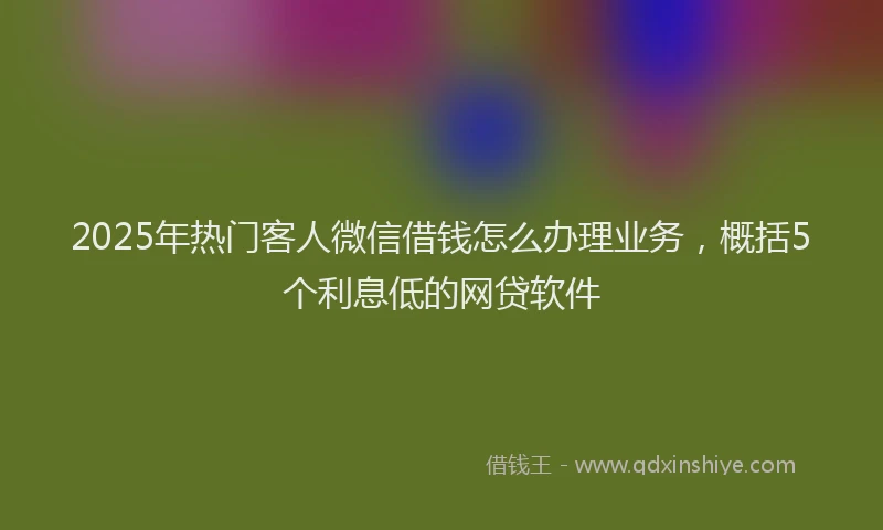 2025年热门客人微信借钱怎么办理业务，概括5个利息低的网贷软件