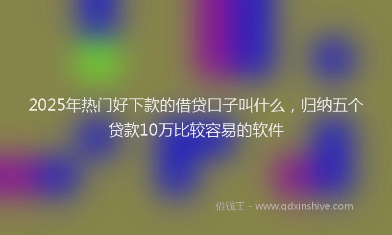 2025年热门好下款的借贷口子叫什么，归纳五个贷款10万比较容易的软件