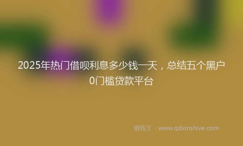 2025年热门借呗利息多少钱一天，总结五个黑户0门槛贷款平台
