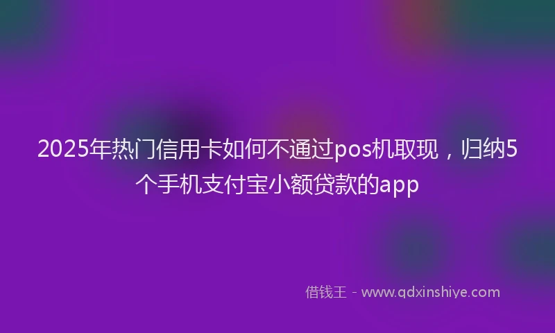 2025年热门信用卡如何不通过pos机取现，归纳5个手机支付宝小额贷款的app