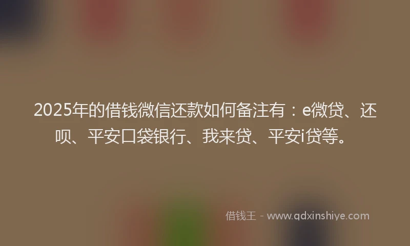 2025年的借钱微信还款如何备注有：e微贷、还呗、平安口袋银行、我来贷、平安i贷等。