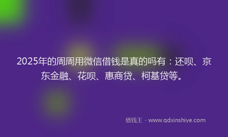 2025年的周周用微信借钱是真的吗有：还呗、京东金融、花呗、惠商贷、柯基贷等。