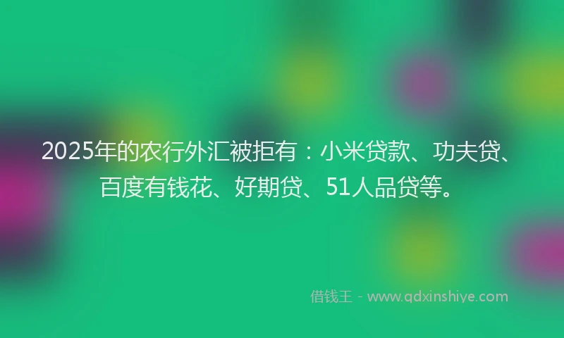 2025年的农行外汇被拒有：小米贷款、功夫贷、百度有钱花、好期贷、51人品贷等。