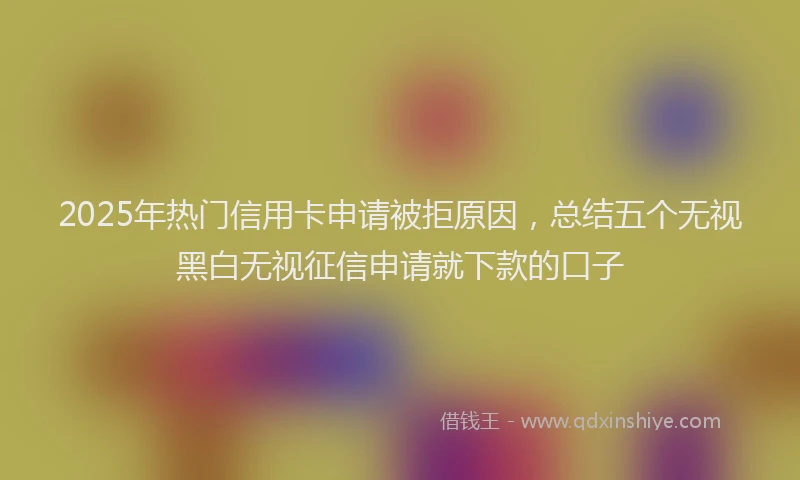 2025年热门信用卡申请被拒原因，总结五个无视黑白无视征信申请就下款的口子