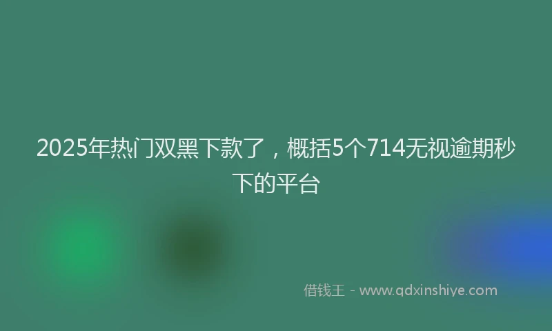 2025年热门双黑下款了，概括5个714无视逾期秒下的平台