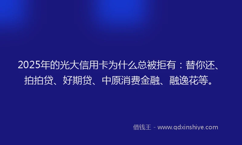 2025年的光大信用卡为什么总被拒有：替你还、拍拍贷、好期贷、中原消费金融、融逸花等。
