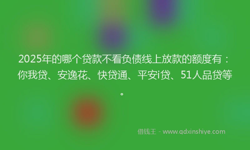 2025年的哪个贷款不看负债线上放款的额度有：你我贷、安逸花、快贷通、平安i贷、51人品贷等。