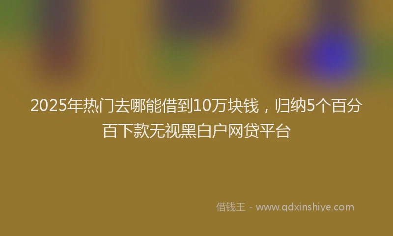 2025年热门去哪能借到10万块钱，归纳5个百分百下款无视黑白户网贷平台