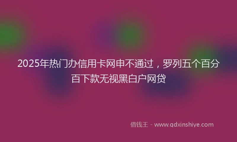 2025年热门办信用卡网申不通过，罗列五个百分百下款无视黑白户网贷