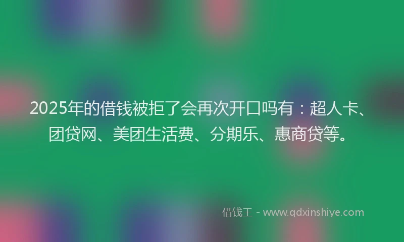 2025年的借钱被拒了会再次开口吗有：超人卡、团贷网、美团生活费、分期乐、惠商贷等。